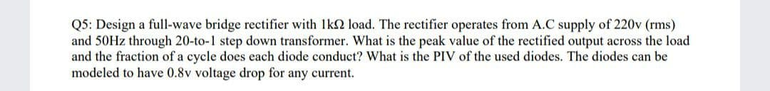 Q5: Design a full-wave bridge rectifier with 1k2 load. The rectifier operates from A.C supply of 220v (rms)
and 50HZ through 20-to-1 step down transformer. What is the peak value of the rectified output across the load
and the fraction of a cycle does each diode conduct? What is the PIV of the used diodes. The diodes can be
modeled to have 0.8v voltage drop for any current.
