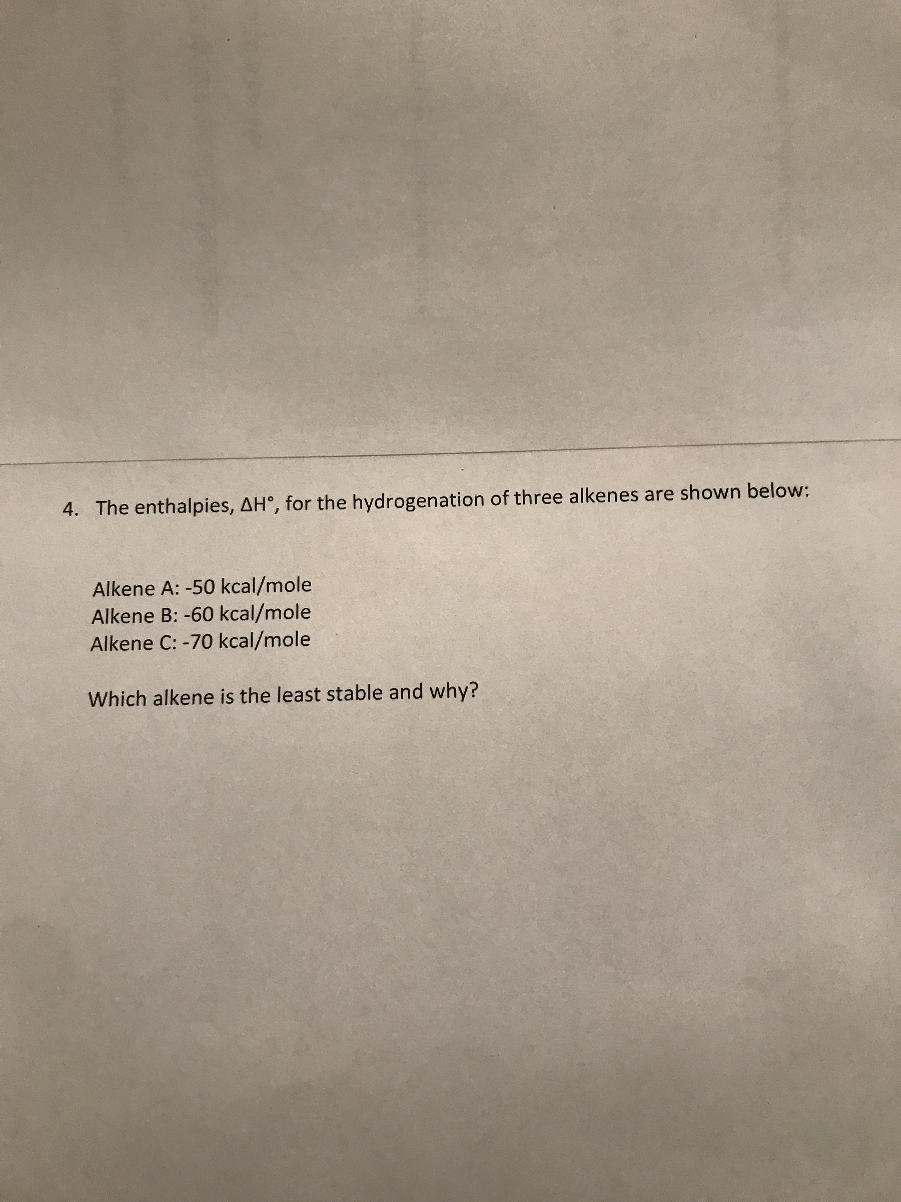 4. The enthalpies, AH°, for the hydrogenation of three alkenes are shown below:
Alkene A: -50 kcal/mole
Alkene B: -60 kcal/mole
Alkene C: -70 kcal/mole
Which alkene is the least stable and why?
