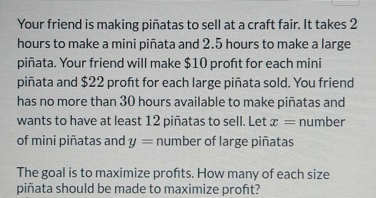 Your friend is making piñatas to sell at a craft fair. It takes 2
hours to make a mini piñata and 2.5 hours to make a large
piñata. Your friend will make $10 profit for each mini
piñata and $22 profit for each large piñata sold. You friend
has no more than 30 hours available to make piñatas and
wants to have at least 12 piñatas to sell. Let x = number
of mini piñatas and y = number of large piñatas
The goal is to maximize profits. How many of each size
piñata should be made to maximize profit?