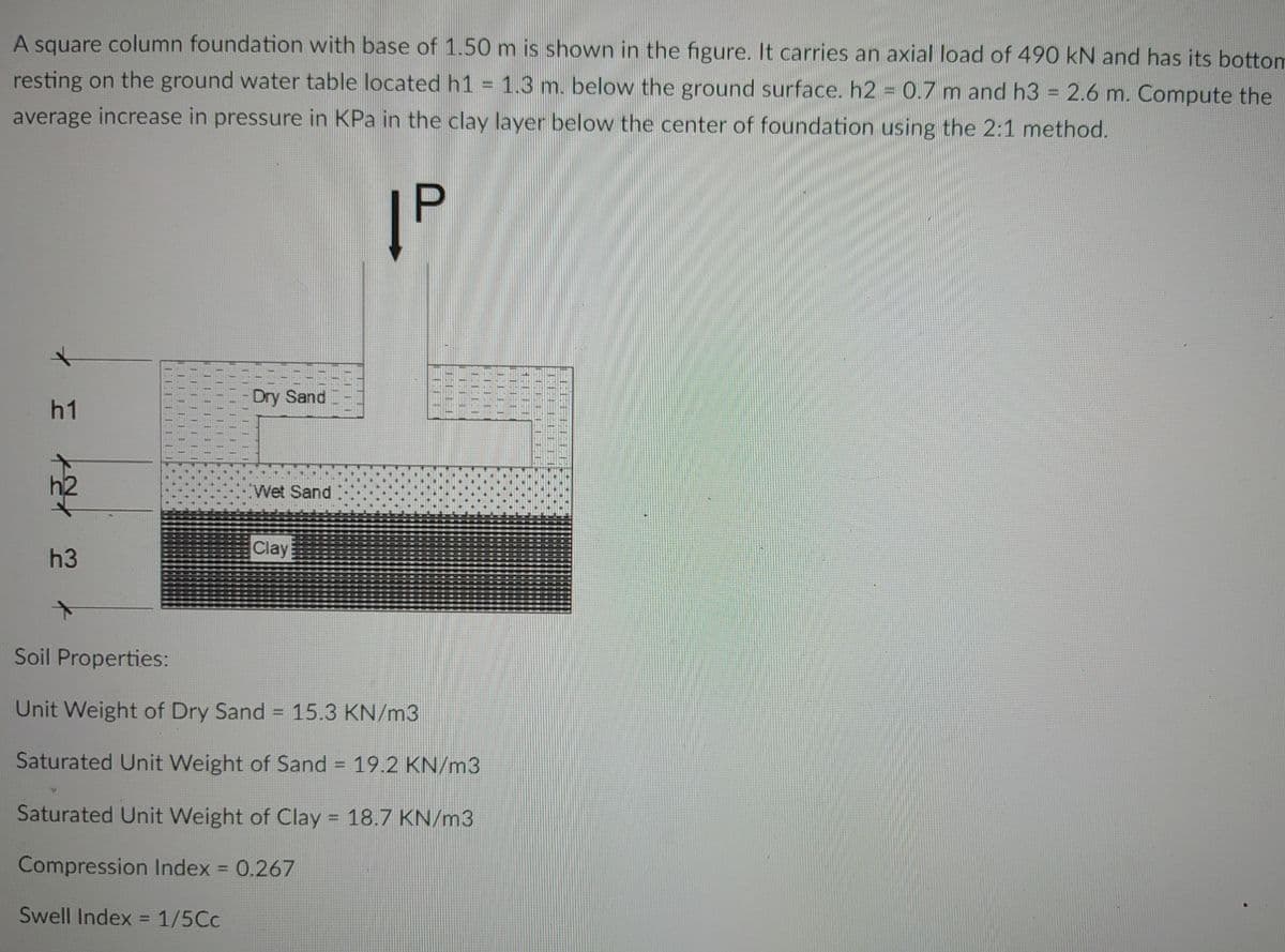 A square column foundation with base of 1.50 m is shown in the figure. It carries an axial load of 490 kN and has its bottom
resting on the ground water table located h1 = 1.3 m. below the ground surface. h2 = 0.7 m and h3 = 2.6 m. Compute the
average increase in pressure in KPa in the clay layer below the center of foundation using the 2:1 method.
|P
Dry Sand
h1
Wet Sand
Clay
h3
Soil Properties:
Unit Weight of Dry Sand = 15.3 KN/m3
Saturated Unit Weight of Sand = 19.2 KN/m3
Saturated Unit Weight of Clay = 18.7 KN/m3
Compression Index = 0.267
Swell Index = 1/5Cc
11
LEFT
TELE
TITT
TELE
HHHH
LCHE
TELE
THIHA
CEHEEFT.
CEECETT