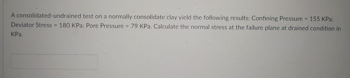 A consolidated-undrained test on a normally consolidate clay yield the following results: Confining Pressure = 155 KPa;
Deviator Stress = 180 KPa; Pore Pressure
m
79 KPa. Calculate the normal stress at the failure plane at drained condition in
KPa.