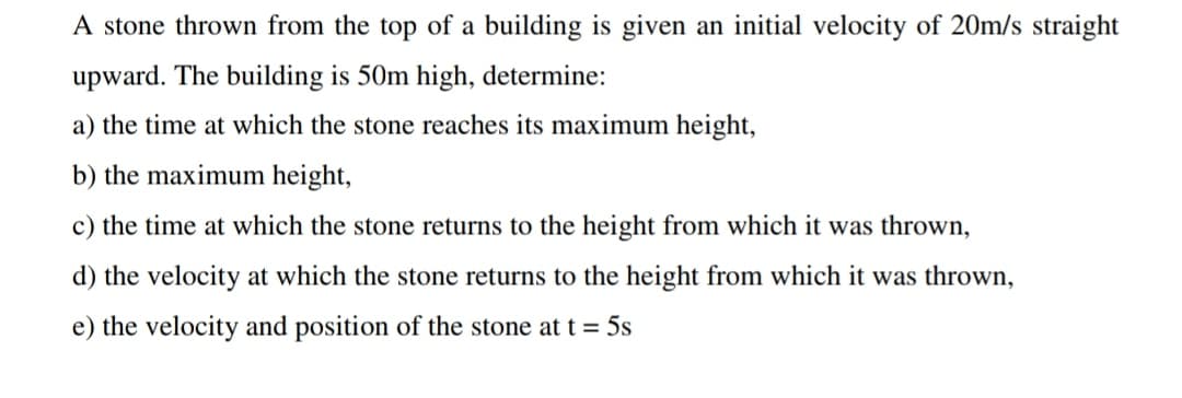 A stone thrown from the top of a building is given an initial velocity of 20m/s straight
upward. The building is 50m high, determine:
a) the time at which the stone reaches its maximum height,
b) the maximum height,
c) the time at which the stone returns to the height from which it was thrown,
d) the velocity at which the stone returns to the height from which it was thrown,
e) the velocity and position of the stone at t= 5s
