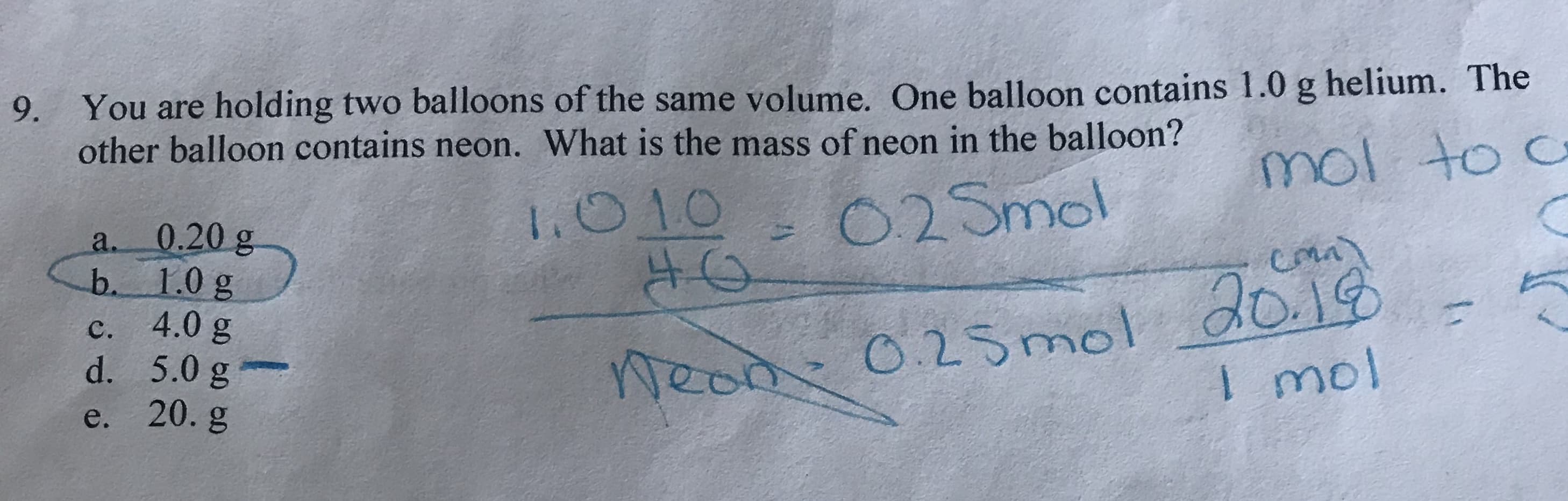 9. You are holding two balloons of the same volume. One balloon contains 1.0 g helium. The
other balloon contains neon. What is the mass of neon in the balloon?
mol to c
O2Smol
1.010
0.20 g
b. 1.0 g
4.0 g
d. 5.0 g
e. 20. g
a.
Weod 0.25mol dog
I mol
с.
1
