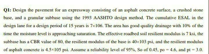 Q1: Design the pavement for an expressway consisting of an asphalt concrete surface, a crushed stone
base, and a granular subbase using the 1993 AASHTO design method. The cumulative ESAL in the
design lane for a design period of 15 years is 7x106. The area has good quality drainage with 10% of the
time the moisture level is approaching saturation. The effective roadbed soil resilient modulus is 7 ksi, the
subbase has a CBR value of 80, the resilient modulus of the base is 40×103 psi, and the resilient modulus
of asphalt concrete is 4.5×105 psi. Assume a reliability level of 95%, So of 0.45, po = 4.6, and pt = 3.0.