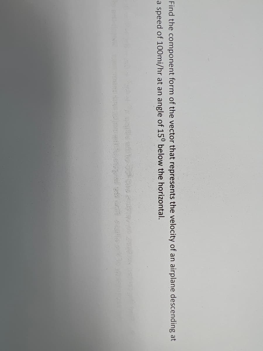 Find the component form of the vector that represents the velocity of an airplane descending at
a speed of 100mi/hr at an angle of 150 below the horizontal.
d