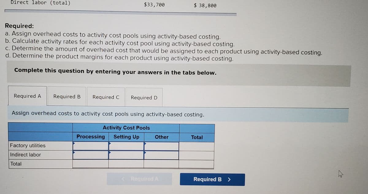 Direct labor (total)
$33,700
$ 38,800
Required:
a. Assign overhead costs to activity cost pools using activity-based costing.
b. Calculate activity rates for each activity cost pool using activity-based costing.
c. Determine the amount of overhead cost that would be assigned to each product using activity-based costing.
d. Determine the product margins for each product using activity-based costing.
Complete this question by entering your answers in the tabs below.
Required A
Required B
Required C
Required D
Assign overhead costs to activity cost pools using activity-based costing.
Activity Cost Pools
Processing
Setting Up
Other
Total
Factory utilities
Indirect labor
Total
< Required A
Required B >
