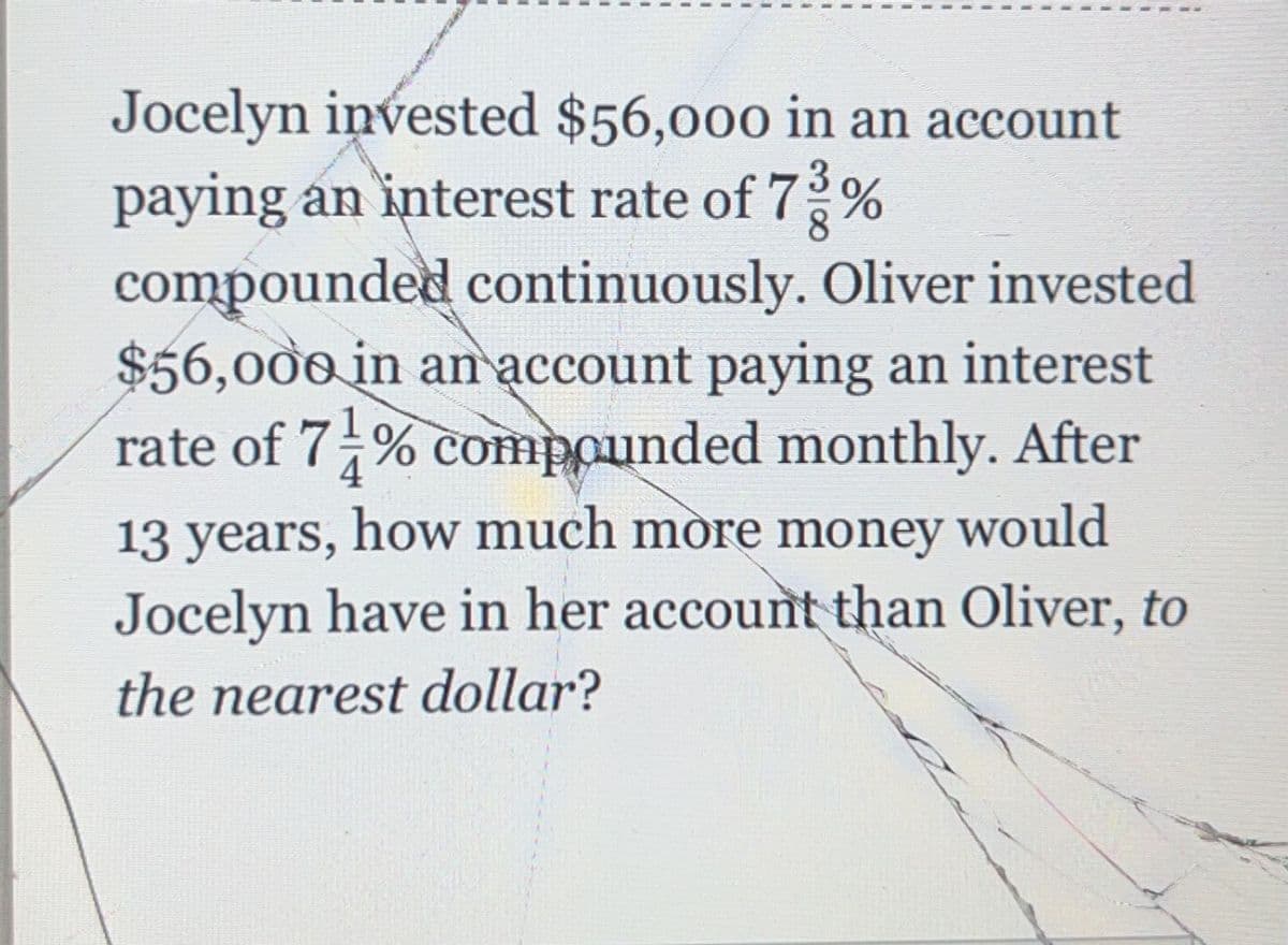 Jocelyn invested $56,000 in an account
paying an interest rate of 7%
compounded continuously. Oliver invested
$56,000 in an account paying an interest
rate of 7-% compounded monthly. After
13 years, how much more money would
Jocelyn have in her account than Oliver, to
the nearest dollar?
