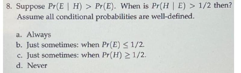8. Suppose Pr(E | H) > Pr(E). When is Pr(H | E) > 1/2 then?
Assume all conditional probabilities are well-defined.
a. Always
b. Just sometimes: when Pr(E)<1/2.
c. Just sometimes: when Pr(H) >1/2.
d. Never

