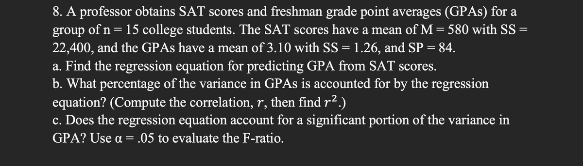 8. A professor obtains SAT scores and freshman grade point averages (GPAS) for a
of n= 15 college students. The SAT scores have a mean of M = 580 with SS =
22,400, and the GPAS have a mean of 3.10 with SS = 1.26, and SP = 84.
a. Find the regression equation for predicting GPA from SAT scores.
b. What percentage of the variance in GPAS is accounted for by the regression
equation? (Compute the correlation, r, then find r2.)
c. Does the regression equation account for a significant portion of the variance in
GPA? Use a = .05 to evaluate the F-ratio.
