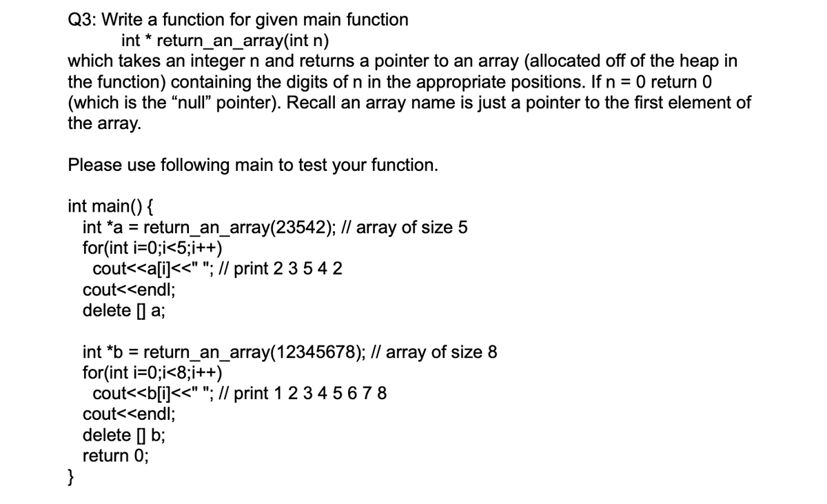 Q3: Write a function for given main function
int * return_an_array(int n)
which takes an integer n and returns a pointer to an array (allocated off of the heap in
the function) containing the digits of n in the appropriate positions. If n = 0 return 0
(which is the "null" pointer). Recall an array name is just a pointer to the first element of
the array.
Please use following main to test your function.
int main() {
int *a = return_an_array(23542); // array of size 5
for(int i=0;i<5;i++)
cout<<a[i]<<" "; // print 2 3 5 4 2
cout<<endl;
delete ] a;
int *b = return_an_array(12345678); // array of size 8
for(int i=0;i<8;i++)
cout<<b[i]<<" "; // print 1 2 3 4 5 6 7 8
cout<<endl;
delete ] b;
return 0;
}
