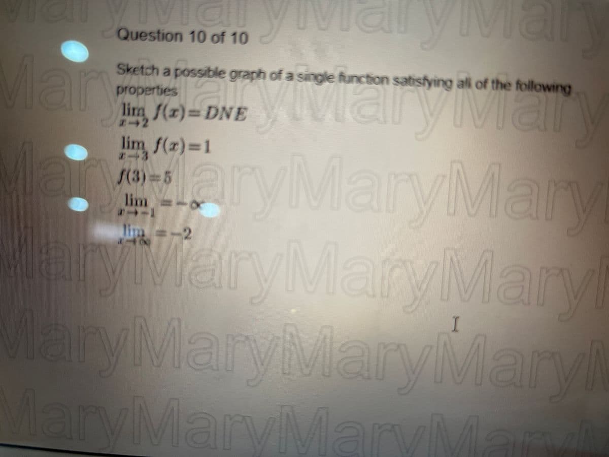 11
viai
Question 10 of 10
Sketch a possible graph of a single function satisfying all of the following
properties
all
lim, f(x)= DNE
#-2
Mary Diary var
aryMaryMary
lim
MaryMaryMaryMaryl
MaryMaryMaryMary
MaryMaryMaryMaryi
(3)=5
ymary Ma
lai
lim
*→-]