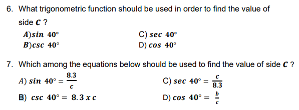 6. What trigonometric function should be used in order to find the value of
side C ?
A)sin 40°
B)csc 40°
C) sec 40°
D) cos 40°
7. Which among the equations below should be used to find the value of side C ?
8.3
A) sin 40° =
с
С) sec 40° -
8.3
b
B) csc 40° = 8.3 x c
D) cos 40° :
