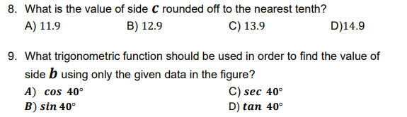 8. What is the value of side C rounded off to the nearest tenth?
A) 11.9
B) 12.9
C) 13.9
D)14.9
9. What trigonometric function should be used in order to find the value of
side b using only the given data in the figure?
A) cos 40°
B) sin 40°
C) sec 40°
D) tan 40°
