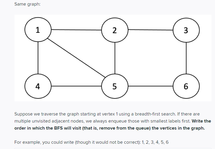 Same graph:
1
2
3
4
5
Suppose we traverse the graph starting at vertex 1 using a breadth-first search. If there are
multiple unvisited adjacent nodes, we always enqueue those with smallest labels first. Write the
order in which the BFS will visit (that is, remove from the queue) the vertices in the graph.
For example, you could write (though it would not be correct): 1, 2, 3, 4, 5, 6
