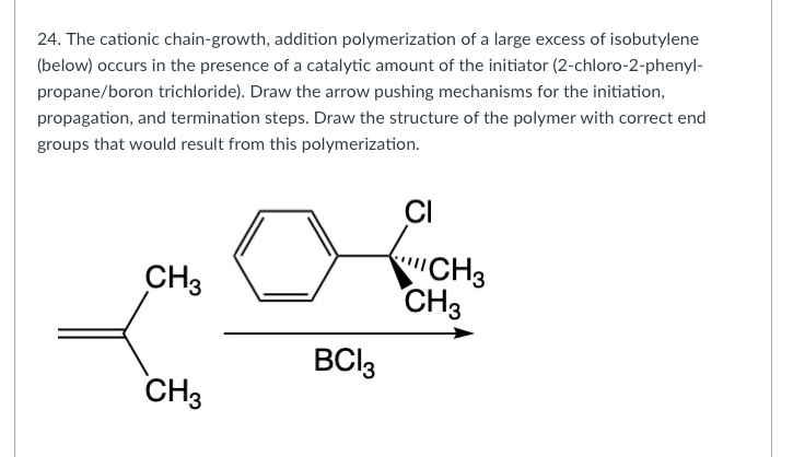 24. The cationic chain-growth, addition polymerization of a large excess of isobutylene
(below) occurs in the presence of a catalytic amount of the initiator (2-chloro-2-phenyl-
propane/boron trichloride). Draw the arrow pushing mechanisms for the initiation,
propagation, and termination steps. Draw the structure of the polymer with correct end
groups that would result from this polymerization.
CI
CH3
"CH3
CH3
BCI3
CH3
