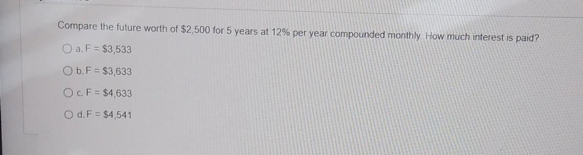 Compare the future worth of $2,500 for 5 years at 12% per year compounded monthly. How much interest is paid?
a. F = $3,533
Ob. F = $3,633
c. F = $4,633
Od. F = $4,541