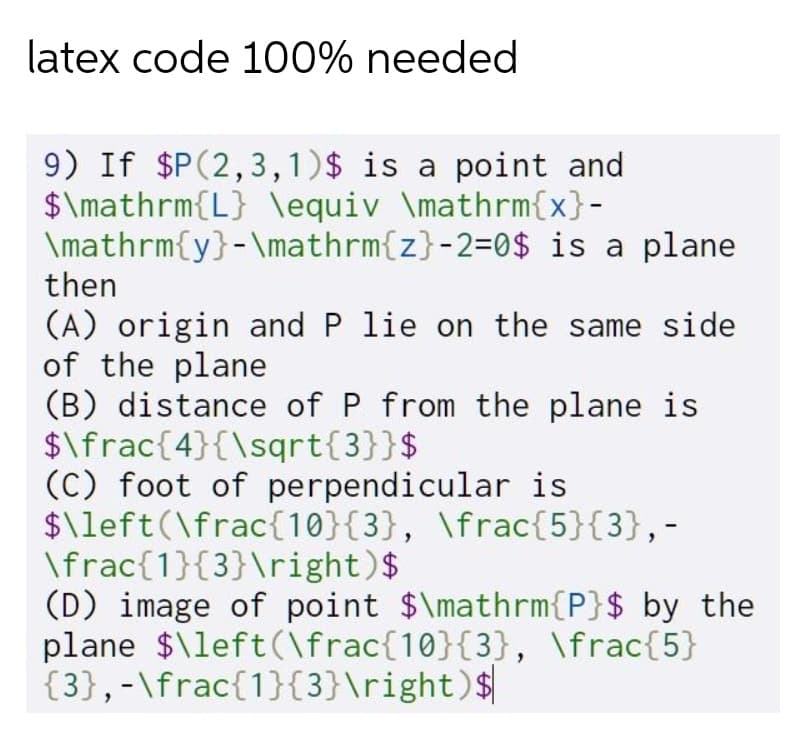 latex code 100% needed
9) If $P(2,3,1)$ is a point and
$\mathrm{L} \equiv \mathrm{x}-
\mathrm{y}-\mathrm{z}-2=0$ is a plane
then
(A) origin and P lie on the same side
of the plane
(B) distance of P from the plane is
$\frac{4}{\sqrt{3}}$
(C) foot of perpendicular is
$\left(\frac{10}{3}, \frac{5}{3},-
\frac{1}{3}\right)$
(D) image of point $\mathrm{P}$ by the
plane $\left(\frac{10}{3}, \frac{5}
{3},-\frac{1}{3}\right)$
