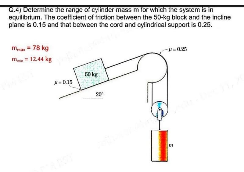 Q.4) Determine the range of cylinder mass m for which the system is in
equilibrium. The coefficient of friction between the 50-kg block and the incline
plane is 0.15 and that between the cord and cylindrical support is 0.25.
mmax = 78 kg
mmin = 12.44 kg
H= 0.25
50 kg
H = 0.15
20°
EST
