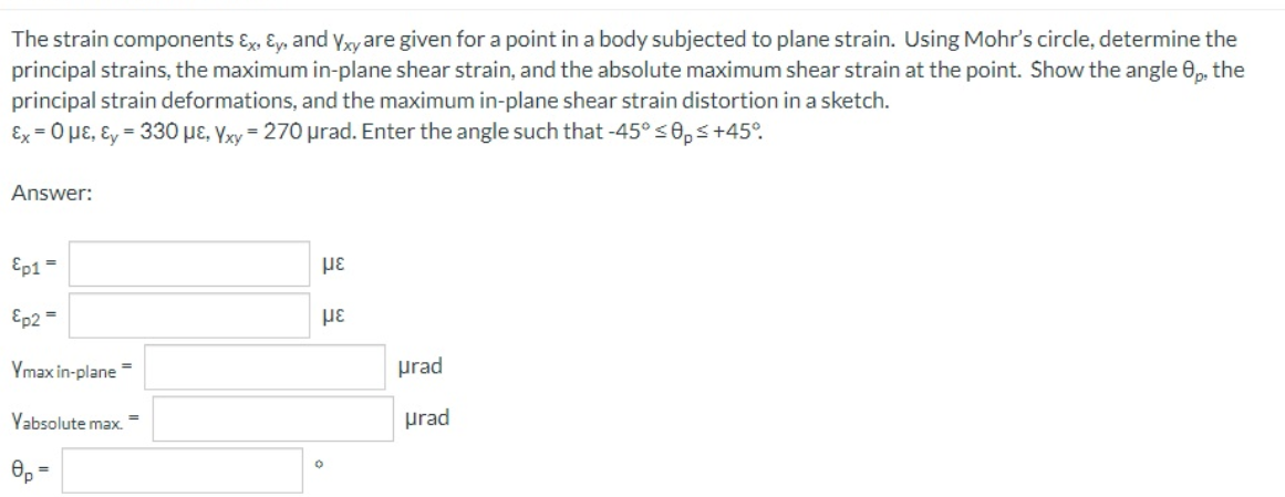 The strain components ɛ Ey, and ywyare given for a point in a body subjected to plane strain. Using Mohr's circle, determine the
principal strains, the maximum in-plane shear strain, and the absolute maximum shear strain at the point. Show the angle 0, the
principal strain deformations, and the maximum in-plane shear strain distortion in a sketch.
Ex = 0 µE, Ɛy = 330 µɛ, Yxy = 270 prad. Enter the angle such that -45° <0,s+45°.
Answer:
Ep1 =
Ep2 =
Ymax in-plane
prad
Yabsolute max.
prad
