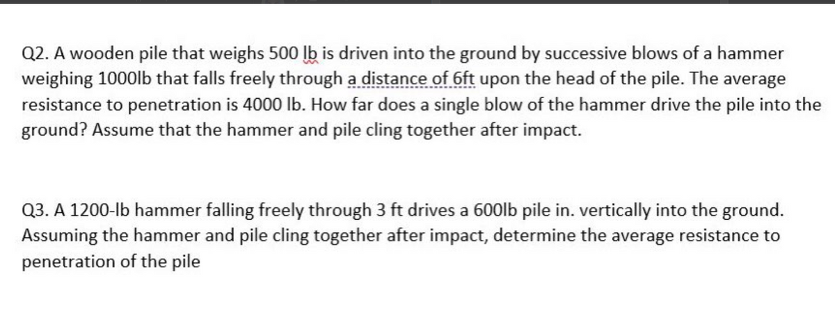 Q2. A wooden pile that weighs 500 lb is driven into the ground by successive blows of a hammer
weighing 1000lb that falls freely through a distance of 6ft upon the head of the pile. The average
resistance to penetration is 4000 lb. How far does a single blow of the hammer drive the pile into the
ground? Assume that the hammer and pile cling together after impact.
Q3. A 1200-lb hammer falling freely through 3 ft drives a 600lb pile in. vertically into the ground.
Assuming the hammer and pile cling together after impact, determine the average resistance to
penetration of the pile