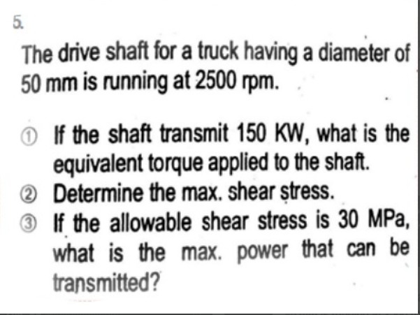 5.
The drive shaft for a truck having a diameter of
50 mm is running at 2500 rpm.
If the shaft transmit 150 KW, what is the
equivalent torque applied to the shaft.
Determine the max. shear stress.
2
3 If the allowable shear stress is 30 MPa,
what is the max. power that can be
transmitted?