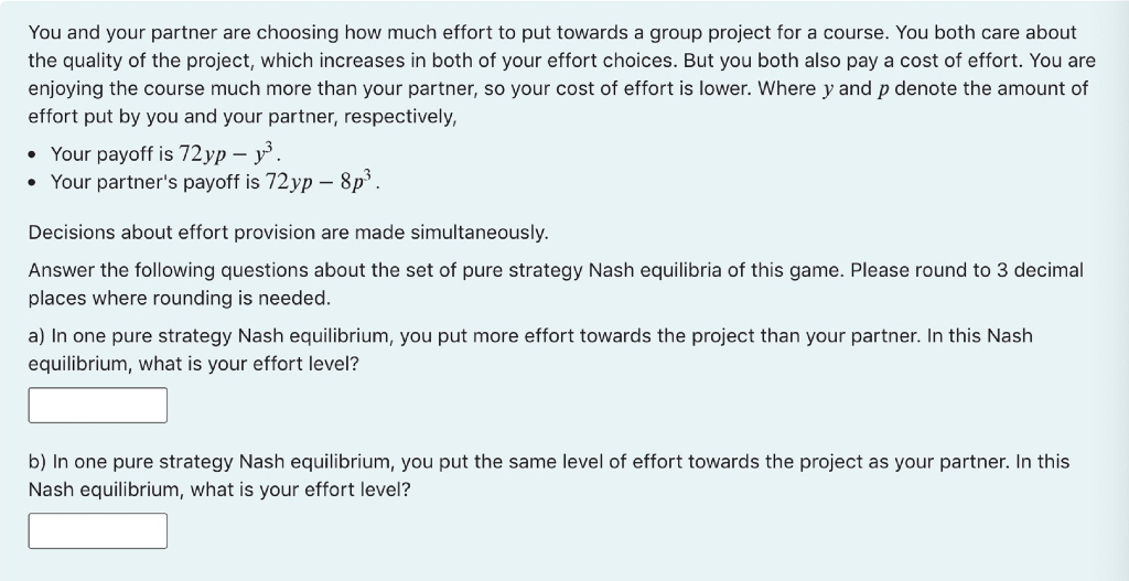 You and your partner are choosing how much effort to put towards a group project for a course. You both care about
the quality of the project, which increases in both of your effort choices. But you both also pay a cost of effort. You are
enjoying the course much more than your partner, so your cost of effort is lower. Where y and p denote the amount of
effort put by you and your partner, respectively,
• Your payoff is 72yp – y.
• Your partner's payoff is 72yp – 8p.
Decisions about effort provision are made simultaneously.
Answer the following questions about the set of pure strategy Nash equilibria of this game. Please round to 3 decimal
places where rounding is needed.
a) In one pure strategy Nash equilibrium, you put more effort towards the project than your partner. In this Nash
equilibrium, what is your effort level?
b) In one pure strategy Nash equilibrium, you put the same level of effort towards the project as your partner. In this
Nash equilibrium, what is your effort level?
