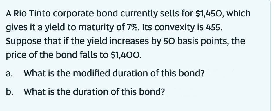 A Rio Tinto corporate bond currently sells for $1,450, which
gives it a yield to maturity of 7%. Its convexity is 455.
Suppose that if the yield increases by 50 basis points, the
price of the bond falls to $1,400.
a. What is the modified duration of this bond?
b. What is the duration of this bond?