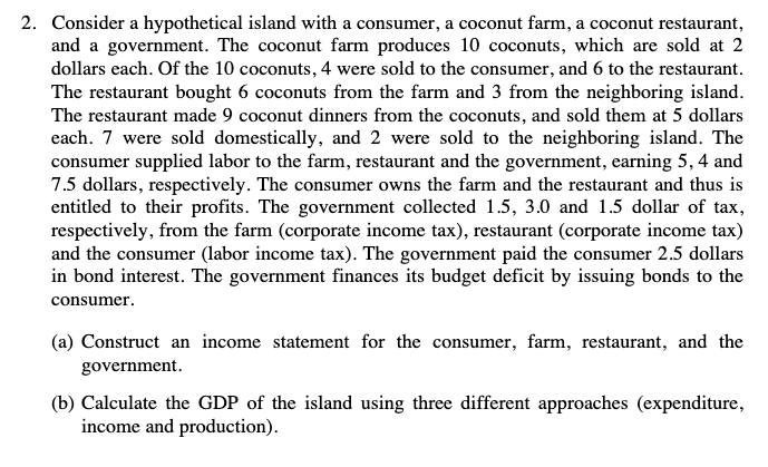 2. Consider a hypothetical island with a consumer, a coconut farm, a coconut restaurant,
and a government. The coconut farm produces 10 coconuts, which are sold at 2
dollars each. Of the 10 coconuts, 4 were sold to the consumer, and 6 to the restaurant.
The restaurant bought 6 coconuts from the farm and 3 from the neighboring island.
The restaurant made 9 coconut dinners from the coconuts, and sold them at 5 dollars
each. 7 were sold domestically, and 2 were sold to the neighboring island. The
consumer supplied labor to the farm, restaurant and the government, earning 5, 4 and
7.5 dollars, respectively. The consumer owns the farm and the restaurant and thus is
entitled to their profits. The government collected 1.5, 3.0 and 1.5 dollar of tax,
respectively, from the farm (corporate income tax), restaurant (corporate income tax)
and the consumer (labor income tax). The government paid the consumer 2.5 dollars
in bond interest. The government finances its budget deficit by issuing bonds to the
consumer.
(a) Construct an income statement for the consumer, farm, restaurant, and the
government.
(b) Calculate the GDP of the island using three different approaches (expenditure,
income and production).
