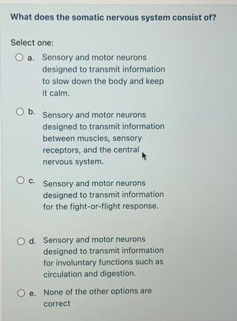 What does the somatic nervous system consist of?
Select one:
a. Sensory and motor neurons
designed to transmit information
to slow down the body and keep
it calm.
Ob.
Sensory and motor neurons
designed to transmit information
between muscles, sensory
receptors, and the central
nervous system.
c.
Sensory and motor neurons
designed to transmit information
for the fight-or-flight response.
O d. Sensory and motor neurons
designed to transmit information
for involuntary functions such as
circulation and digestion.
e. None of the other options are
correct
