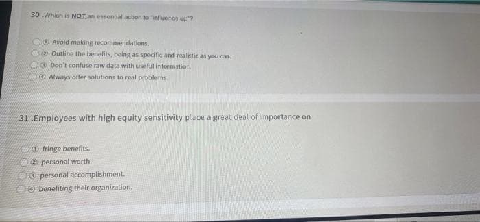 30 .Which is NOT an essential action to "influence up"?
Avoid making recommendations.
Outline the benefits, being as specific and realistic as you can.
d) Don't confuse raw data with useful information.
Always offer solutions to real problems.
31 Employees with high equity sensitivity place a great deal of importance on
fringe benefits.
personal worth.
personal accomplishment.
benefiting their organization.