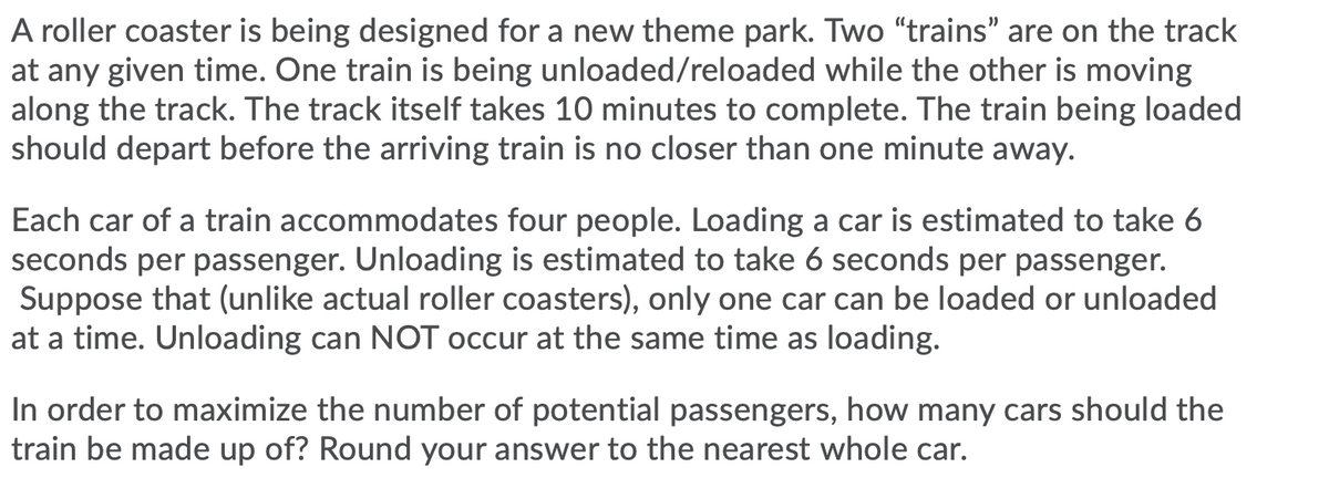 A roller coaster is being designed for a new theme park. Two "trains" are on the track
at any given time. One train is being unloaded/reloaded while the other is moving
along the track. The track itself takes 10 minutes to complete. The train being loaded
should depart before the arriving train is no closer than one minute away.
Each car of a train accommodates four people. Loading a car is estimated to take 6
seconds per passenger. Unloading is estimated to take 6 seconds per passenger.
Suppose that (unlike actual roller coasters), only one car can be loaded or unloaded
at a time. Unloading can NOT occur at the same time as loading.
In order to maximize the number of potential passengers, how many cars should the
train be made up of? Round your answer to the nearest whole car.
