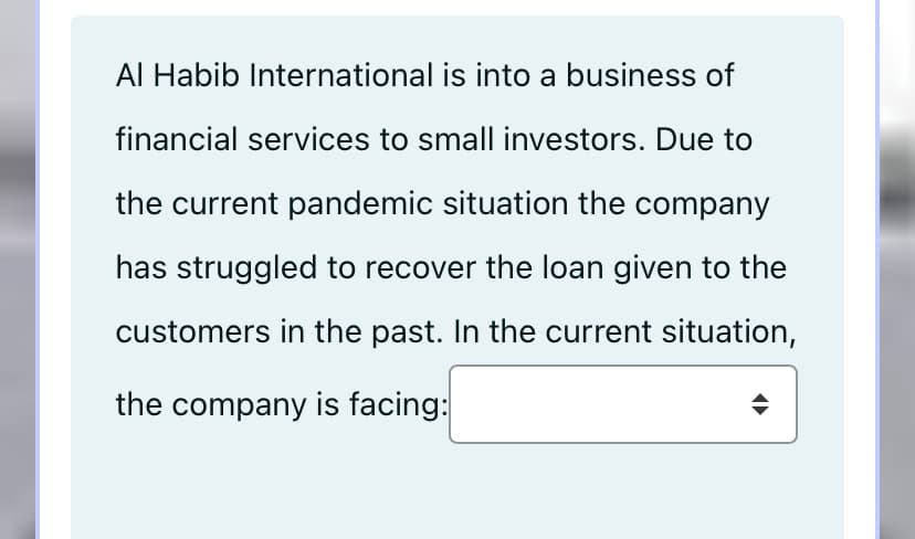 Al Habib International is into a business of
financial services to small investors. Due to
the current pandemic situation the company
has struggled to recover the loan given to the
customers in the past. In the current situation,
the company is facing:
