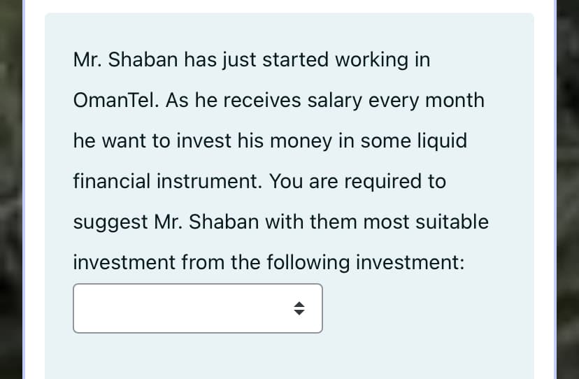 Mr. Shaban has just started working in
OmanTel. As he receives salary every month
he want to invest his money in some liquid
financial instrument. You are required to
suggest Mr. Shaban with them most suitable
investment from the following investment:
