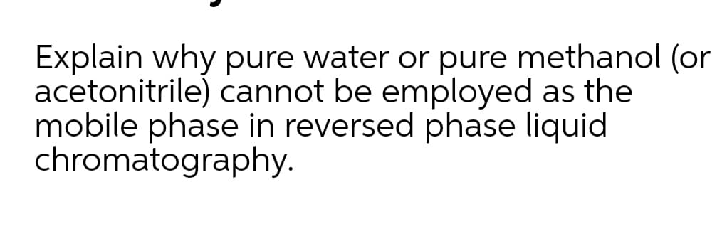 Explain why pure water or pure methanol (or
acetonitrile) cannot be employed as the
mobile phase in reversed phase liquid
chromatography.
