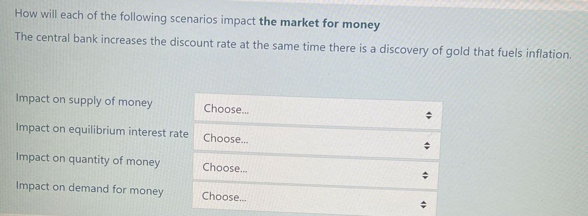 How will each of the following scenarios impact the market for money
The central bank increases the discount rate at the same time there is a discovery of gold that fuels inflation.
Impact on supply of money
Impact on equilibrium interest rate
Impact on quantity of money
Impact on demand for money
Choose...
Choose...
Choose...
Choose...
◆
◆