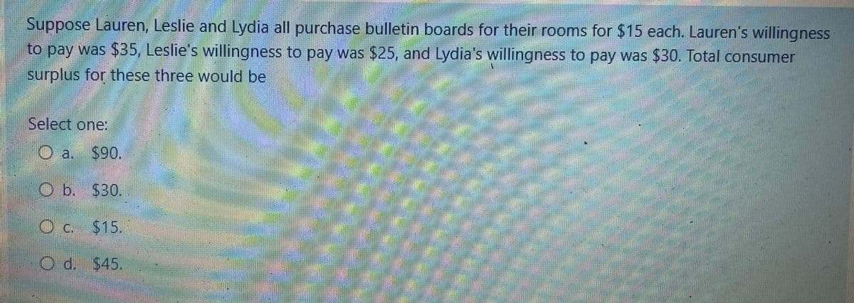 Suppose Lauren, Leslie and Lydia all purchase bulletin boards for their rooms for $15 each. Lauren's willingness
to pay was $35, Leslie's willingness to pay was $25, and Lydia's willingness to pay was $30. Total consumer
surplus for these three would be
Select one:
O a. $90.
Ob. $30.
O c. $15.
Od. $45.