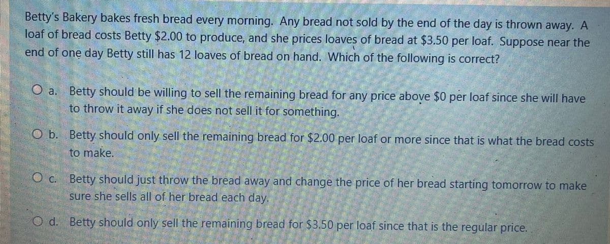 Betty's Bakery bakes fresh bread every morning. Any bread not sold by the end of the day is thrown away. A
loaf of bread costs Betty $2.00 to produce, and she prices loaves of bread at $3.50 per loaf. Suppose near the
end of one day Betty still has 12 loaves of bread on hand. Which of the following is correct?
O a.
Betty should be willing to sell the remaining bread for any price above $0 per loaf since she will have
to throw it away if she does not sell it for something.
O b. Betty should only sell the remaining bread for $2.00 per loaf or more since that is what the bread costs
to make.
Oc. Betty should just throw the bread away and change the price of her bread starting tomorrow to make
sure she sells all of her bread each day.
Od. Betty should only sell the remaining bread for $3.50 per loaf since that is the regular price.