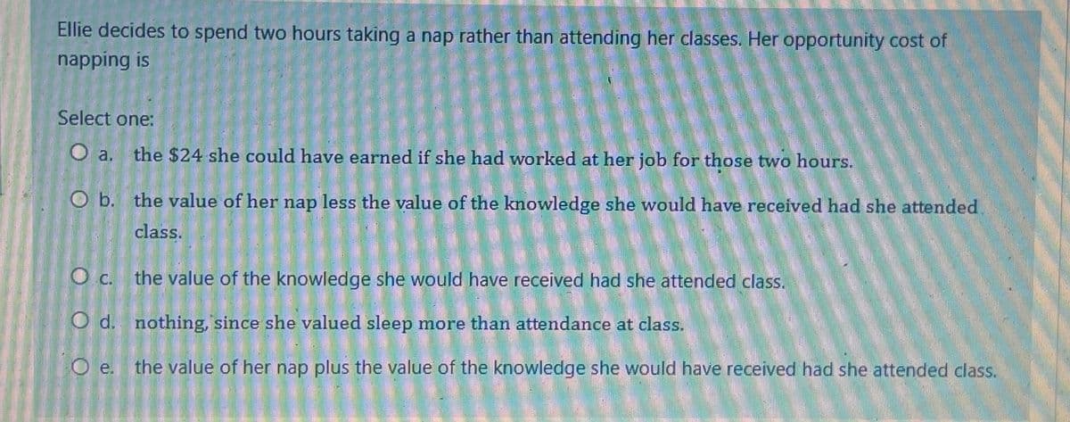 Ellie decides to spend two hours taking a nap rather than attending her classes. Her opportunity cost of
napping is
Select one:
O a. the $24 she could have earned if she had worked at her job for those two hours.
O b. the value of her nap less the value of the knowledge she would have received had she attended
class.
O c.
the value of the knowledge she would have received had she attended class.
O d.
nothing, since she valued sleep more than attendance at class.
O e. the value of her nap plus the value of the knowledge she would have received had she attended class.