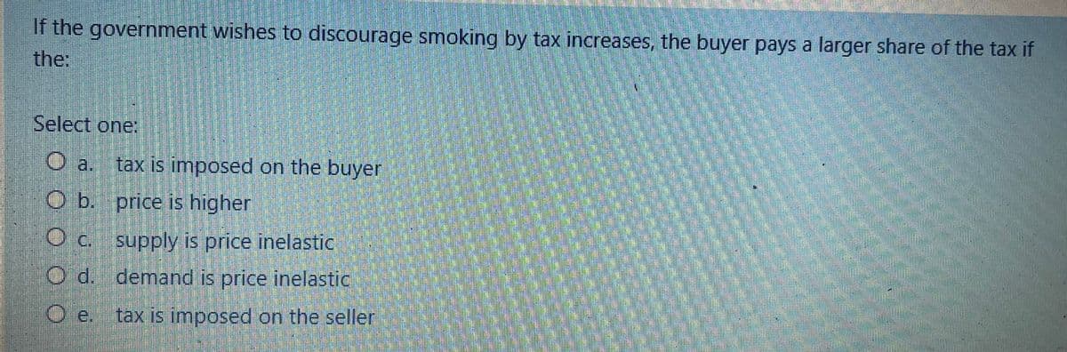 If the government wishes to discourage smoking by tax increases, the buyer pays a larger share of the tax if
the:
Select one:
O a. tax is imposed on the buyer
O b.
price is higher
O c.
supply is price inelastic
O d.
demand is price inelastic
O e. tax is imposed on the seller