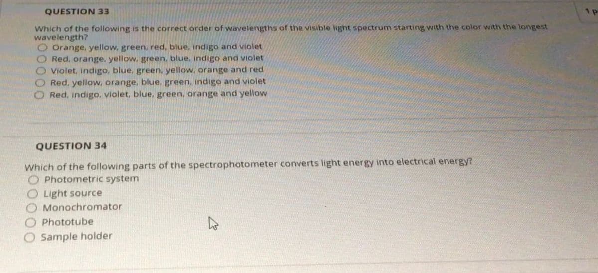 QUESTION 33
1 p
Which of the following is the correct order of wavelengths of the visible light spectrum starting with the color with the longest
wavelength?
O Orange, yellow, green, red, blue, indigo and violet
Red, orange, yellow, green, blue, indigo and violet
Violet, indigo, blue, green, yellow, orange and red
Red, yellow, orange, blue, green, indigo and violet
Red, indigo, violet, blue, green, orange and yellow
QUESTION 34
Which of the following parts of the spectrophotometer converts light energy into electrical energy?
O Photometric system
Light source
Monochromator
Phototube
Sample holder
