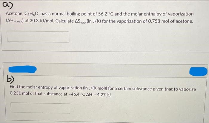 a)
Acetone, C3H6O, has a normal boiling point of 56.2 °C and the molar enthalpy of vaporization
(AHm,vap) of 30.3 kJ/mol. Calculate ASvap (in J/K) for the vaporization of 0.758 mol of acetone.
b)
Find the molar entropy of vaporization (in J/(K-mol)) for a certain substance given that to vaporize
0.231 mol of that substance at -46.4 °C AH = 4.27 kJ.