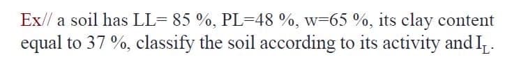 Ex// a soil has LL= 85 %, PL=48 %, w=65 %, its clay content
equal to 37 %, classify the soil according to its activity and I.
