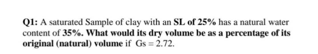 Q1: A saturated Sample of clay with an SL of 25% has a natural water
content of 35%. What would its dry volume be as a percentage of its
original (natural) volume if Gs = 2.72.
