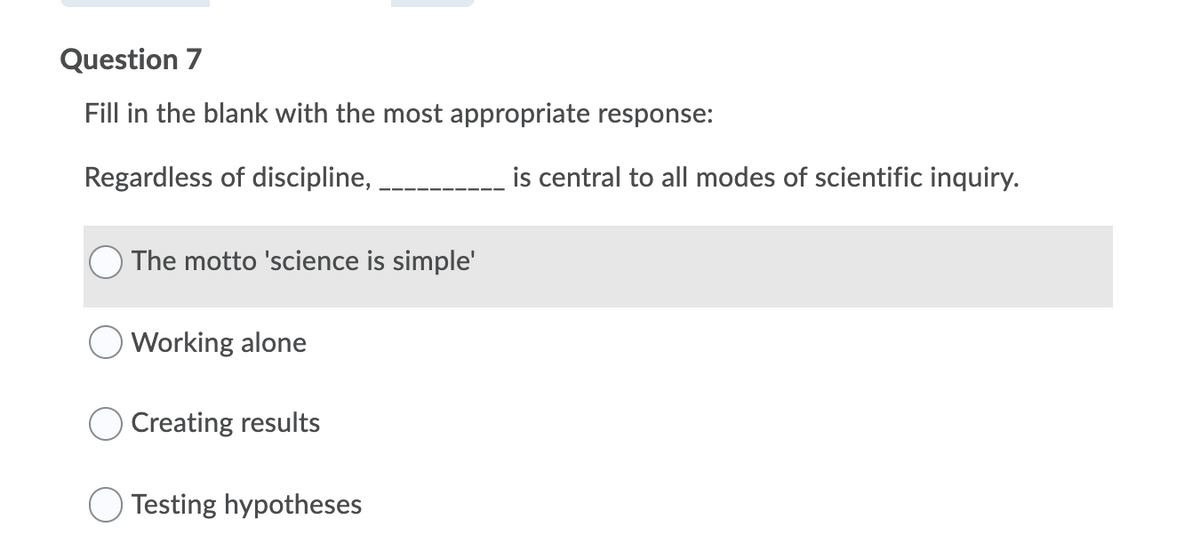 Question 7
Fill in the blank with the most appropriate response:
Regardless of discipline,
is central to all modes of scientific inquiry.
The motto 'science is simple'
Working alone
Creating results
Testing hypotheses
