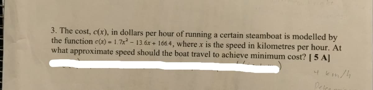 3. The cost, c(x), in dollars per hour of running a certain steamboat is modelled by
the function c(x) 1.7x- 13.óx + 166.4, where x is the speed in kilometres per hour. At
what approximate speed should the boat travel to achieve minimum cost? [ 5 A]
km/4
Detra
