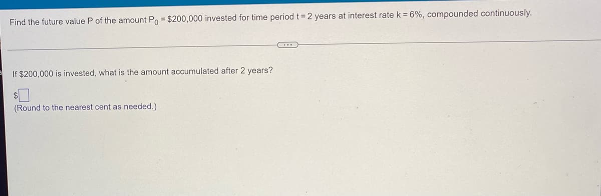 Find the future value P of the amount Po= $200,000 invested for time period t = 2 years at interest rate k = 6%, compounded continuously.
(...)
If $200,000 is invested, what is the amount accumulated after 2 years?
(Round to the nearest cent as needed.)
