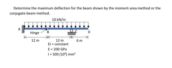 Determine the maximum deflection for the beam shown by the moment-area method or the
conjugate-beam method.
10 kN/m
Hinge
D
12 m
12 m
El = constant
E
= 200 GPa
1 = 500 (106) mm²
6m