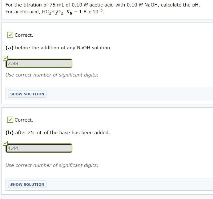 For the titration of 75 mL of 0.10 M acetic acid with 0.10 M NaOH, calculate the pH.
For acetic acid, HC2H302, Ka = 1.8 x 10-5.
Correct.
(a) before the addition of any NaOH solution.
2.88
Use correct number of significant digits;
SHOW SOLUTION
Correct.
(b) after 25 mL of the base has been added.
4.44
Use correct number of significant digits;
SHOW SOLUTION
