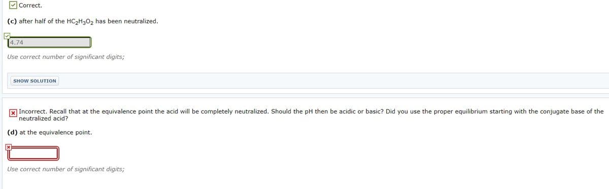 V Correct.
(c) after half of the HC2H3O2 has been neutralized.
4.74
Use correct number of significant digits;
SHOW SOLUTION
X Incorrect. Recall that at the equivalence point the acid will be completely neutralized. Should the pH then be acidic or basic? Did you use the proper equilibrium starting with the conjugate base of the
neutralized acid?
(d) at the equivalence point.
Use correct number of significant digits;
