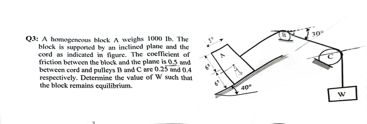 Q3: A homogeneous block A weighs 1000 Ib. The
block is supported by an inclined plane and the
cord as indicated in figure. The coefficient of
friction between the block and the plane is 0.5 and
between cord and pulleys B and C are 0.25 and 0.4
respectively. Determine the value of W such that
the block remains equilibrium.
40°
muta
300
W